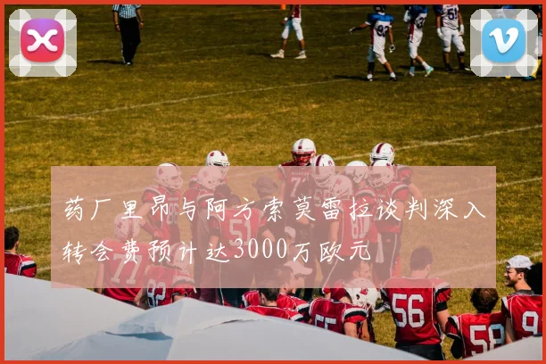药厂里昂与阿方索莫雷拉谈判深入转会费预计达3000万欧元