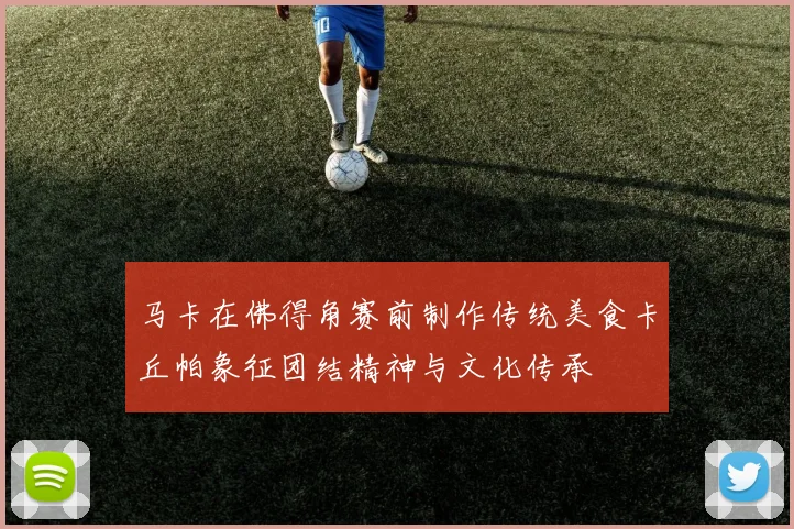 马卡在佛得角赛前制作传统美食卡丘帕象征团结精神与文化传承