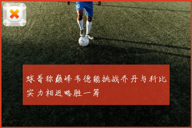 球哥称巅峰韦德能挑战乔丹与科比实力相近略胜一筹