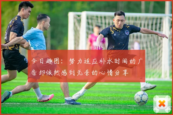 今日趣图：努力适应补水时间的广告却依然感到无奈的心情分享