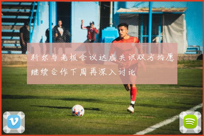 科尔与老板会议达成共识双方均愿继续合作下周再深入讨论
