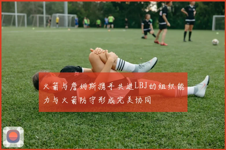 火箭与詹姆斯携手共进LBJ的组织能力与火箭防守形成完美协同