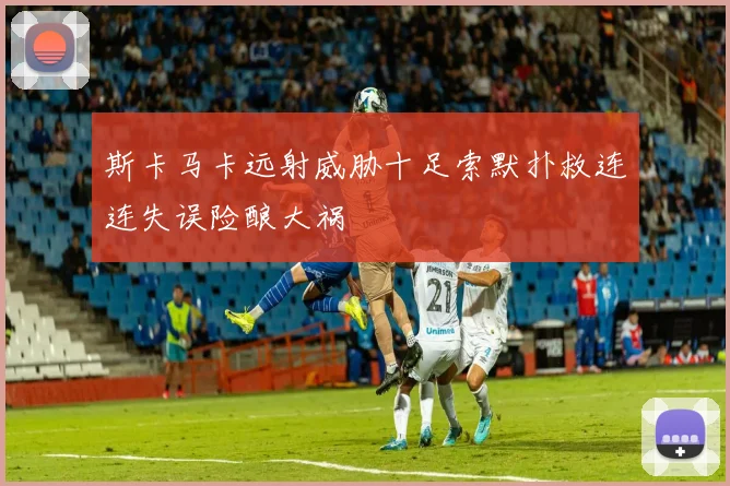 斯卡马卡远射威胁十足索默扑救连连失误险酿大祸