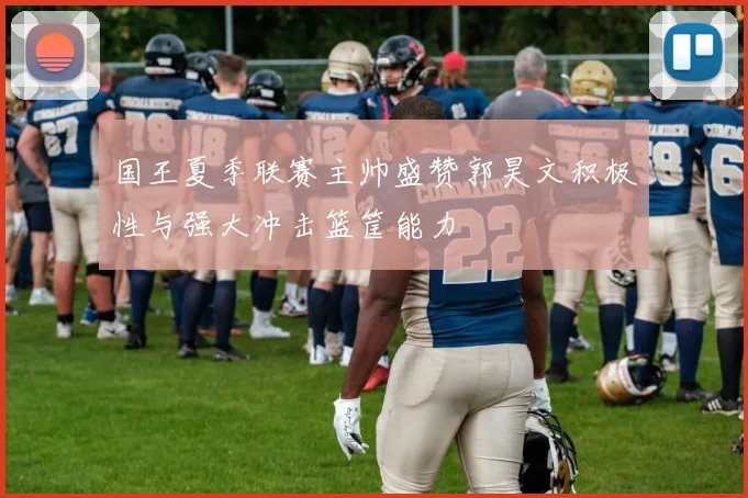 国王夏季联赛主帅盛赞郭昊文积极性与强大冲击篮筐能力