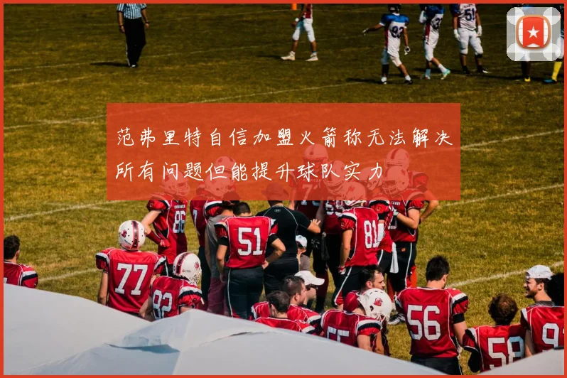 范弗里特自信加盟火箭称无法解决所有问题但能提升球队实力