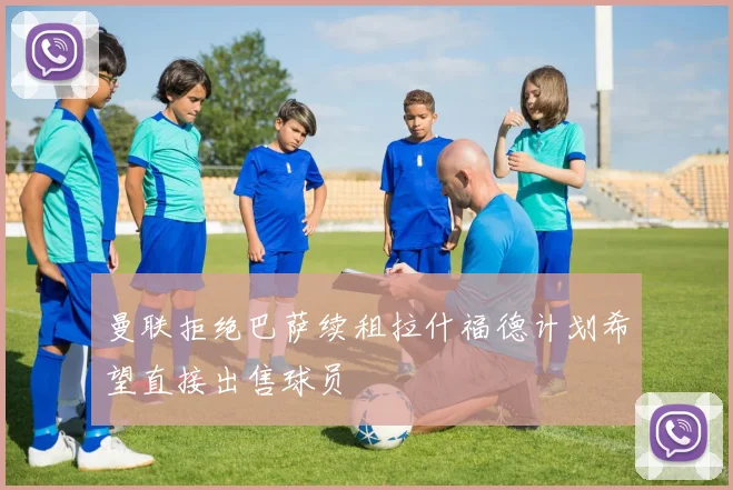 曼联拒绝巴萨续租拉什福德计划希望直接出售球员