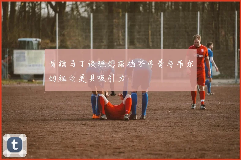 肯扬马丁谈理想搭档字母哥与韦尔的组合更具吸引力
