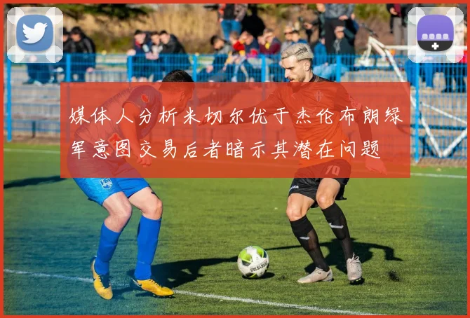 媒体人分析米切尔优于杰伦布朗绿军意图交易后者暗示其潜在问题