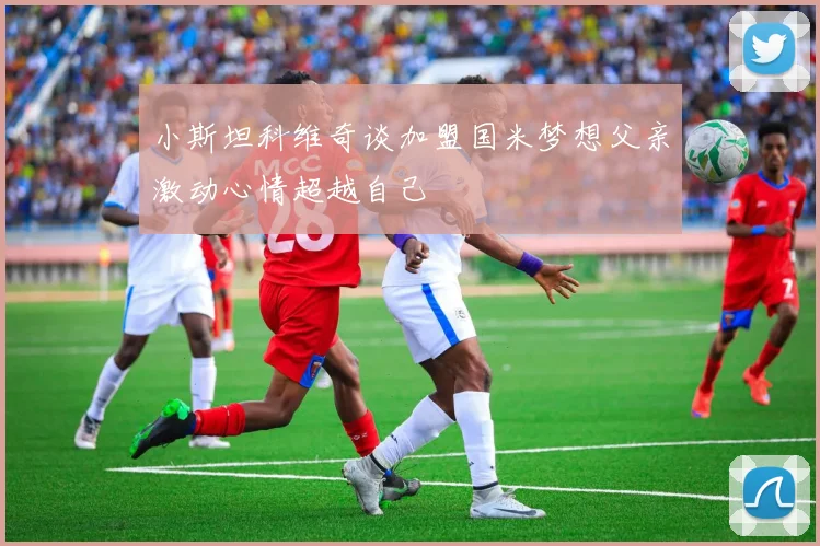 小斯坦科维奇谈加盟国米梦想父亲激动心情超越自己