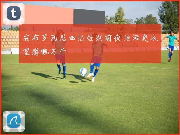 安布罗西尼回忆告别前夜泪洒更衣室感慨万千