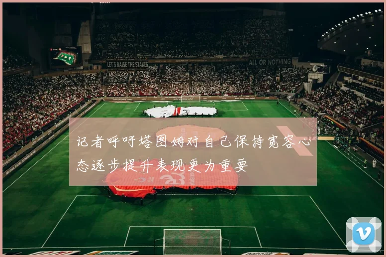 记者呼吁塔图姆对自己保持宽容心态逐步提升表现更为重要