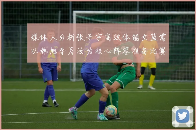 媒体人分析张子宇高效体能女篮需以韩旭李月汝为核心阵容准备比赛