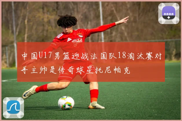 中国U17男篮迎战法国队18淘汰赛对手主帅是传奇球星托尼帕克