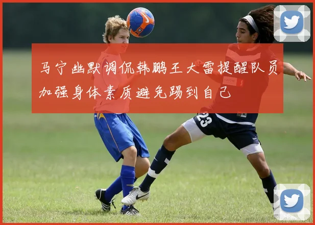 马宁幽默调侃韩鹏王大雷提醒队员加强身体素质避免踢到自己