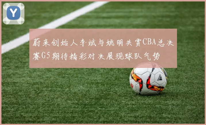 蔚来创始人李斌与姚明共赏CBA总决赛G5期待精彩对决展现球队气势