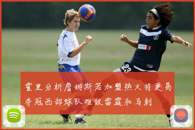霍里分析詹姆斯若加盟热火将更易夺冠西部球队难敌雷霆和马刺