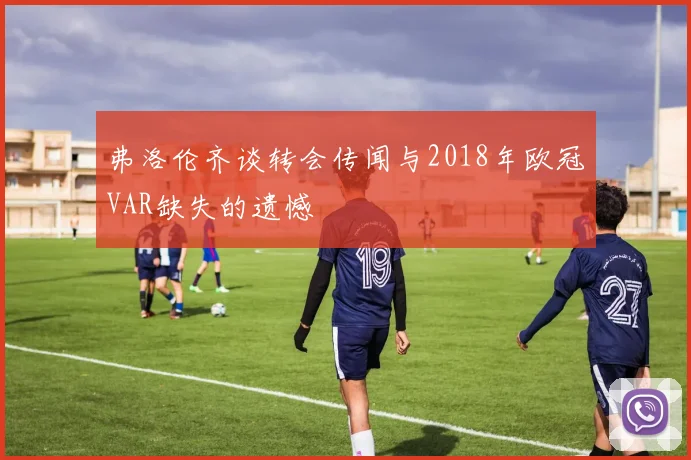 弗洛伦齐谈转会传闻与2018年欧冠VAR缺失的遗憾