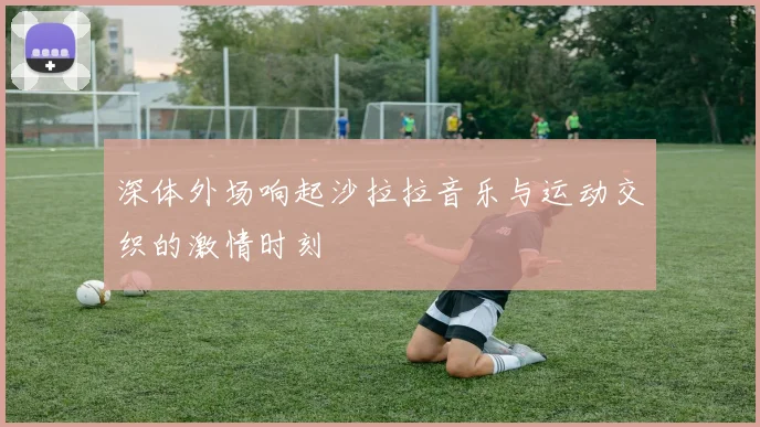 深体外场响起沙拉拉音乐与运动交织的激情时刻