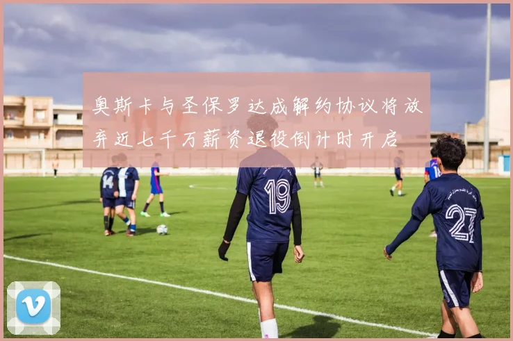 奥斯卡与圣保罗达成解约协议将放弃近七千万薪资退役倒计时开启