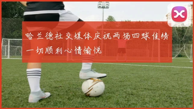 哈兰德社交媒体庆祝两场四球佳绩一切顺利心情愉悦