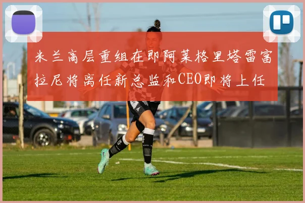米兰高层重组在即阿莱格里塔雷富拉尼将离任新总监和CEO即将上任