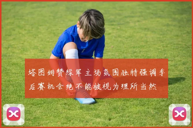 塔图姆赞绿军主场氛围独特强调季后赛机会绝不能被视为理所当然