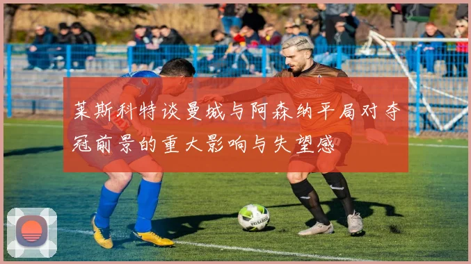 莱斯科特谈曼城与阿森纳平局对夺冠前景的重大影响与失望感