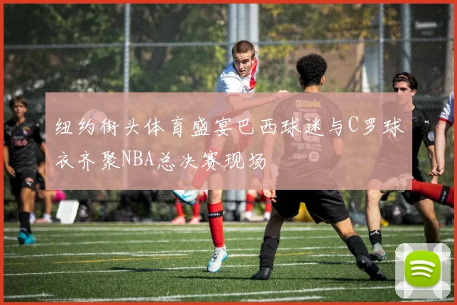 纽约街头体育盛宴巴西球迷与C罗球衣齐聚NBA总决赛现场